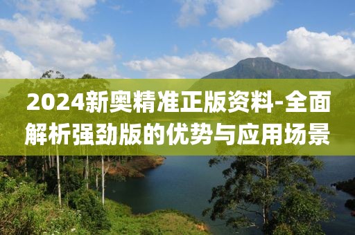 2024新奥精准正版资料-全面解析强劲版的优势与应用场景