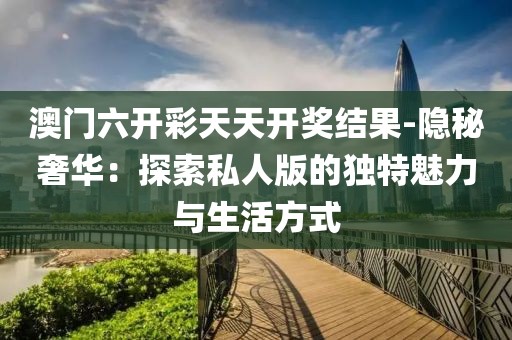 澳门六开彩天天开奖结果-隐秘奢华：探索私人版的独特魅力与生活方式
