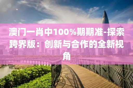 澳门一肖中100%期期准-探索跨界版：创新与合作的全新视角