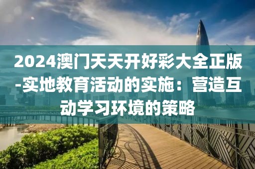 2024澳门天天开好彩大全正版-实地教育活动的实施：营造互动学习环境的策略