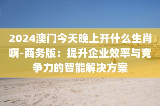 2024澳门今天晚上开什么生肖啊-商务版：提升企业效率与竞争力的智能解决方案