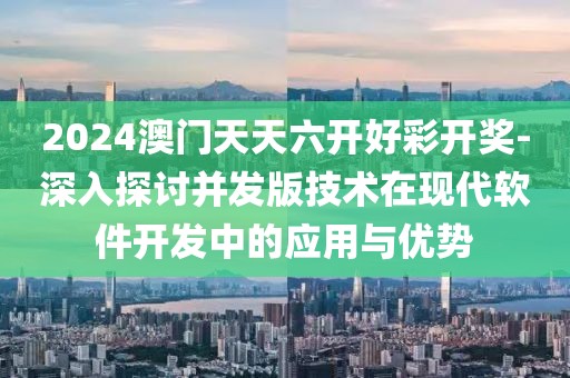 2024澳门天天六开好彩开奖-深入探讨并发版技术在现代软件开发中的应用与优势