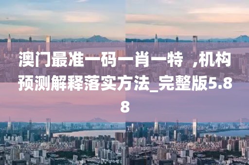 澳门最准一码一肖一特  ,机构预测解释落实方法_完整版5.88