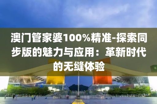 澳门管家婆100%精准-探索同步版的魅力与应用：革新时代的无缝体验
