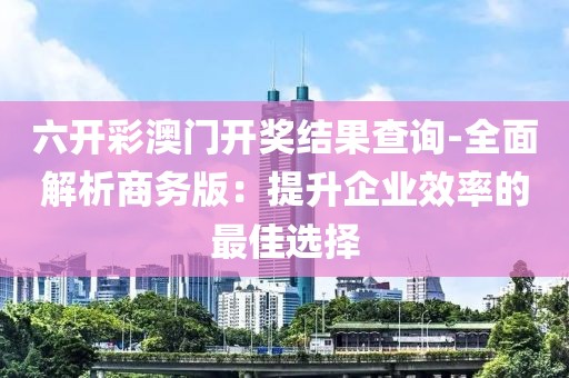 六开彩澳门开奖结果查询-全面解析商务版：提升企业效率的最佳选择