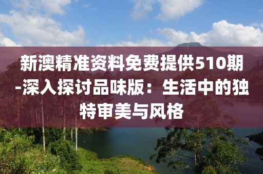 新澳精准资料免费提供510期-深入探讨品味版：生活中的独特审美与风格