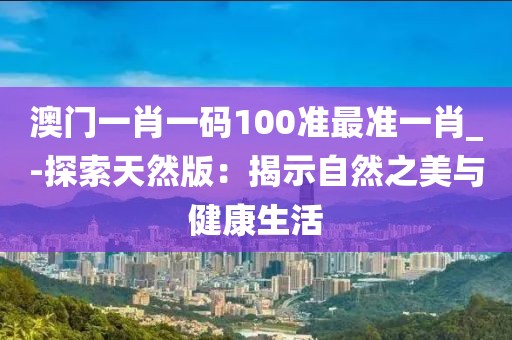 澳门一肖一码100准最准一肖_-探索天然版：揭示自然之美与健康生活