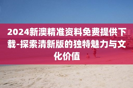 2024新澳精准资料免费提供下载-探索清新版的独特魅力与文化价值