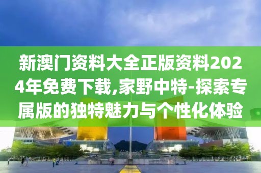 新澳门资料大全正版资料2024年免费下载,家野中特-探索专属版的独特魅力与个性化体验