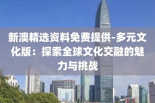 新澳精选资料免费提供-多元文化版：探索全球文化交融的魅力与挑战