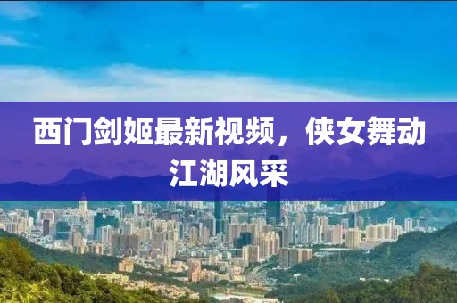 西门剑姬最新视频，侠女舞动江湖风采