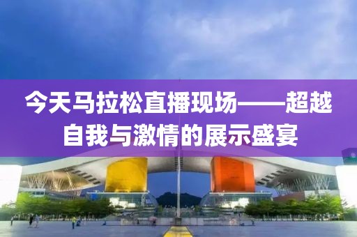 今天马拉松直播现场——超越自我与激情的展示盛宴