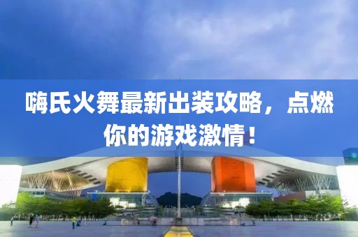 嗨氏火舞最新出装攻略，点燃你的游戏激情！
