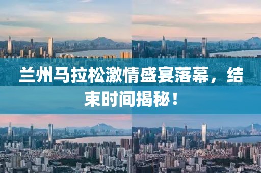 兰州马拉松激情盛宴落幕，结束时间揭秘！