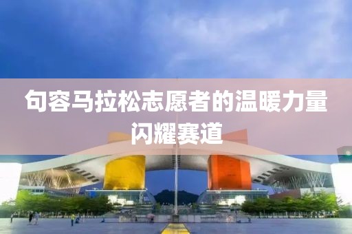 句容马拉松志愿者的温暖力量闪耀赛道