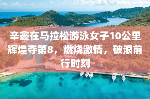 辛鑫在马拉松游泳女子10公里辉煌夺第8，燃烧激情，破浪前行时刻