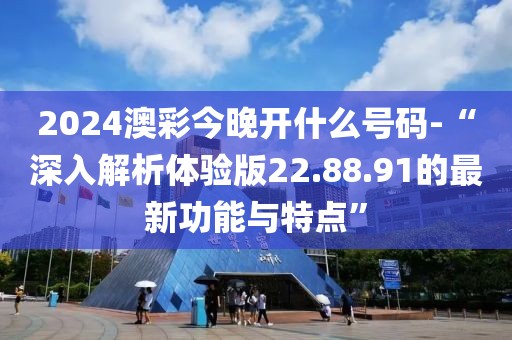 2024澳彩今晚开什么号码-“深入解析体验版22.88.91的最新功能与特点”