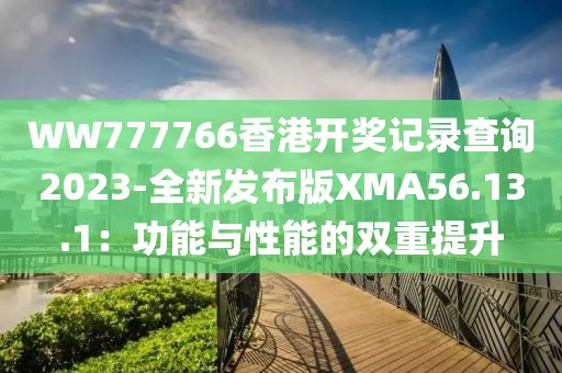 WW777766香港开奖记录查询2023-全新发布版XMA56.13.1：功能与性能的双重提升