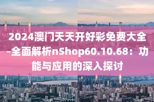 2024澳门天天开好彩免费大全-全面解析nShop60.10.68：功能与应用的深入探讨