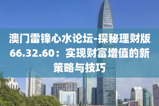 澳门雷锋心水论坛-探秘理财版66.32.60：实现财富增值的新策略与技巧