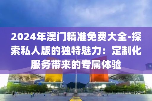 2024年澳门精准免费大全-探索私人版的独特魅力：定制化服务带来的专属体验