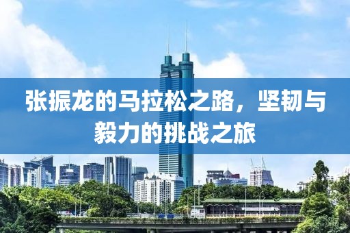 张振龙的马拉松之路，坚韧与毅力的挑战之旅