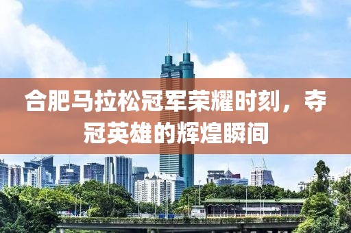 合肥马拉松冠军荣耀时刻，夺冠英雄的辉煌瞬间