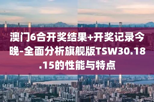 澳门6合开奖结果+开奖记录今晚-全面分析旗舰版TSW30.18.15的性能与特点