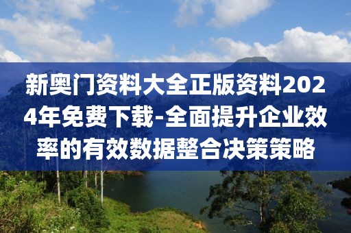 新奥门资料大全正版资料2024年免费下载-全面提升企业效率的有效数据整合决策策略