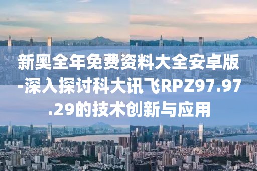 新奥全年免费资料大全安卓版-深入探讨科大讯飞RPZ97.97.29的技术创新与应用