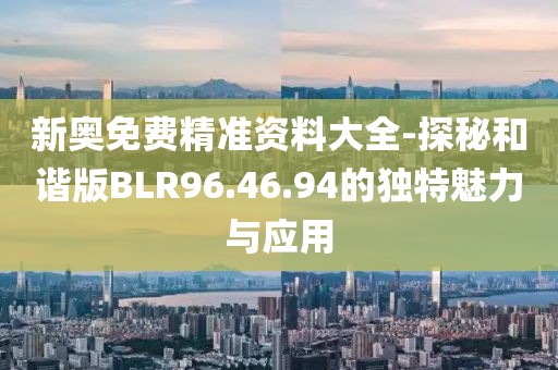 新奥免费精准资料大全-探秘和谐版BLR96.46.94的独特魅力与应用