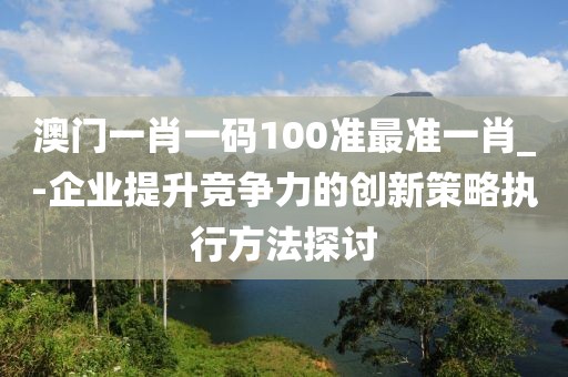 澳门一肖一码100准最准一肖_-企业提升竞争力的创新策略执行方法探讨