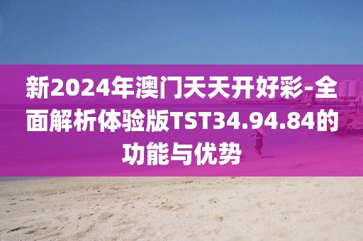 新2024年澳门天天开好彩-全面解析体验版TST34.94.84的功能与优势