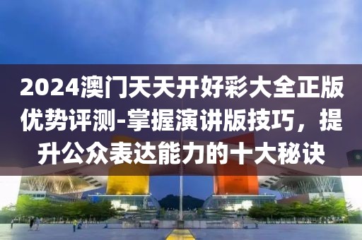 2024澳门天天开好彩大全正版优势评测-掌握演讲版技巧，提升公众表达能力的十大秘诀