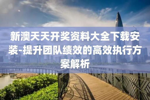 新澳天天开奖资料大全下载安装-提升团队绩效的高效执行方案解析