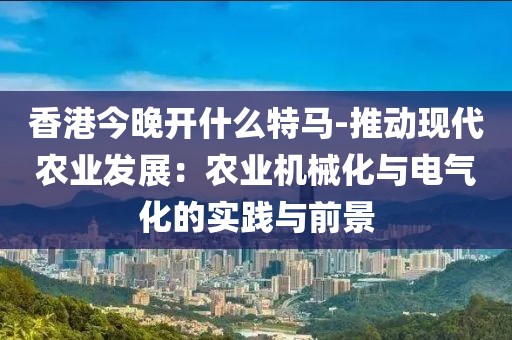 香港今晚开什么特马-推动现代农业发展：农业机械化与电气化的实践与前景