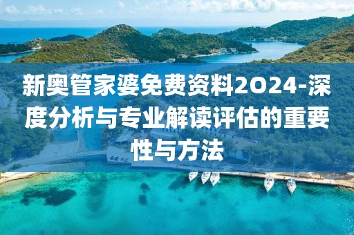 新奥管家婆免费资料2O24-深度分析与专业解读评估的重要性与方法