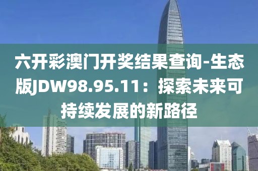 六开彩澳门开奖结果查询-生态版JDW98.95.11：探索未来可持续发展的新路径