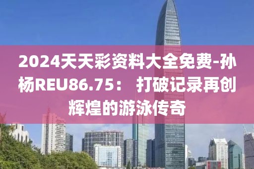 2024天天彩资料大全免费-孙杨REU86.75： 打破记录再创辉煌的游泳传奇