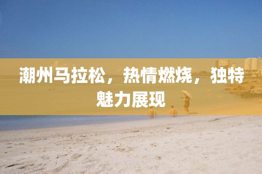 潮州马拉松，热情燃烧，独特魅力展现