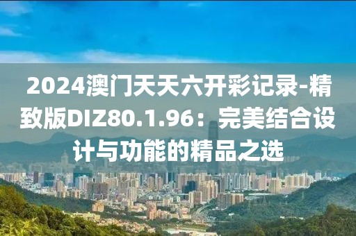 2024澳门天天六开彩记录-精致版DIZ80.1.96：完美结合设计与功能的精品之选