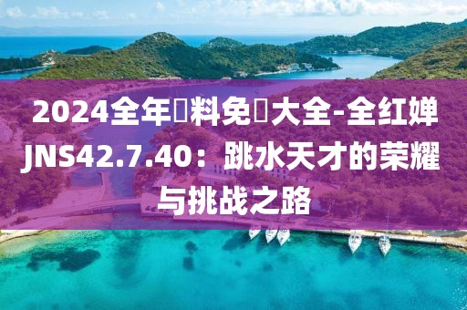 2024全年資料免費大全-全红婵JNS42.7.40：跳水天才的荣耀与挑战之路