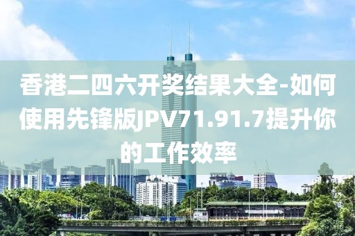香港二四六开奖结果大全-如何使用先锋版JPV71.91.7提升你的工作效率