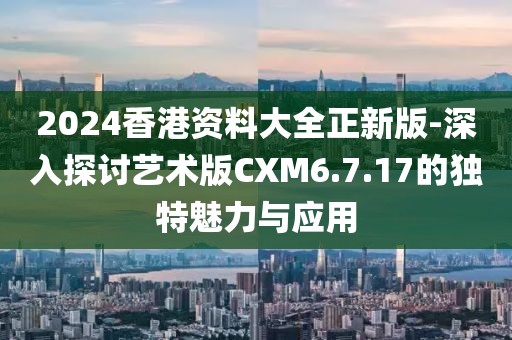 2024香港资料大全正新版-深入探讨艺术版CXM6.7.17的独特魅力与应用