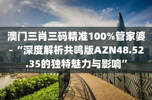澳门三肖三码精准100%管家婆-“深度解析共鸣版AZN48.52.35的独特魅力与影响”