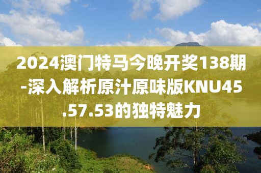 2024澳门特马今晚开奖138期-深入解析原汁原味版KNU45.57.53的独特魅力