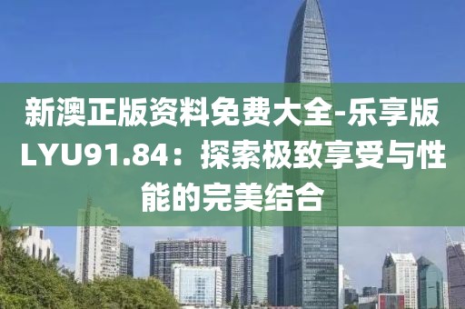 新澳正版资料免费大全-乐享版LYU91.84：探索极致享受与性能的完美结合
