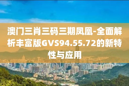 澳门三肖三码三期凤凰-全面解析丰富版GVS94.55.72的新特性与应用