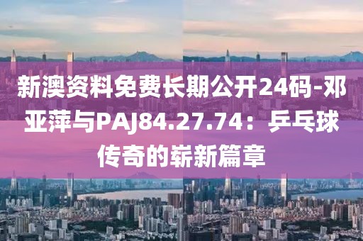 新澳资料免费长期公开24码-邓亚萍与PAJ84.27.74：乒乓球传奇的崭新篇章