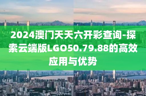 2024澳门天天六开彩查询-探索云端版LGO50.79.88的高效应用与优势